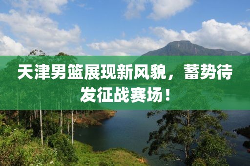 天津男篮展现新风貌，蓄势待发征战赛场！