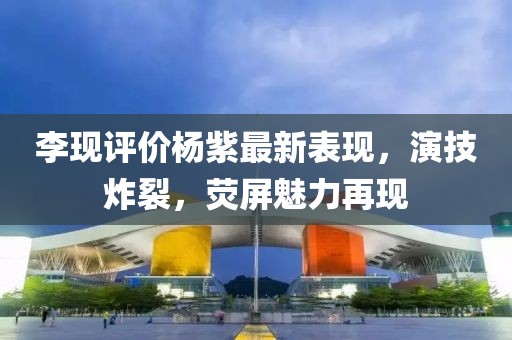 李现评价杨紫最新表现，演技炸裂，荧屏魅力再现