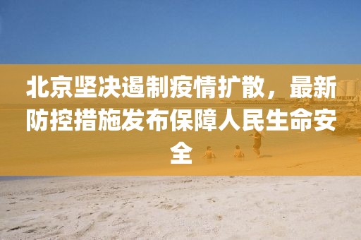北京坚决遏制疫情扩散，最新防控措施发布保障人民生命安全