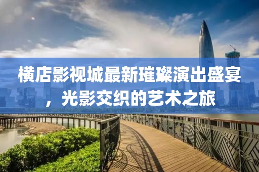 横店影视城最新璀璨演出盛宴，光影交织的艺术之旅