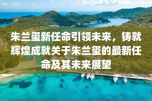朱兰玺新任命引领未来，铸就辉煌成就关于朱兰玺的最新任命及其未来展望