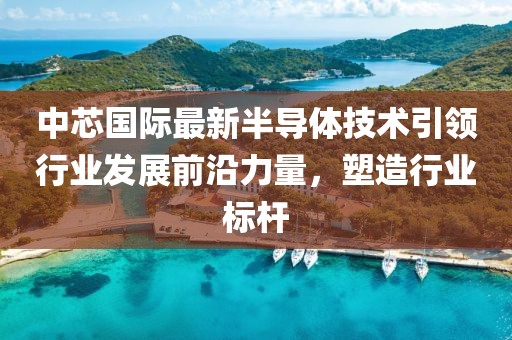 中芯国际最新半导体技术引领行业发展前沿力量，塑造行业标杆