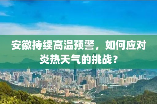 安徽持续高温预警，如何应对炎热天气的挑战？
