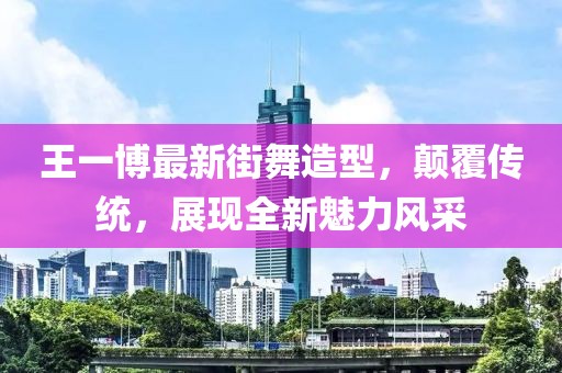 王一博最新街舞造型，颠覆传统，展现全新魅力风采