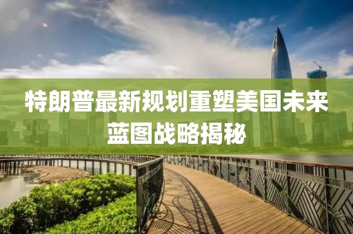 特朗普最新规划重塑美国未来蓝图战略揭秘