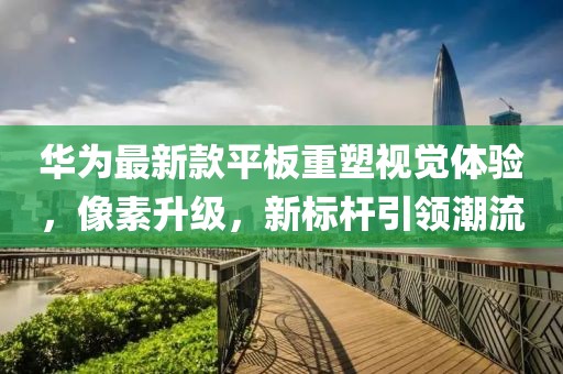 华为最新款平板重塑视觉体验，像素升级，新标杆引领潮流