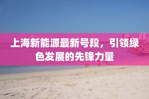 上海新能源最新号段，引领绿色发展的先锋力量