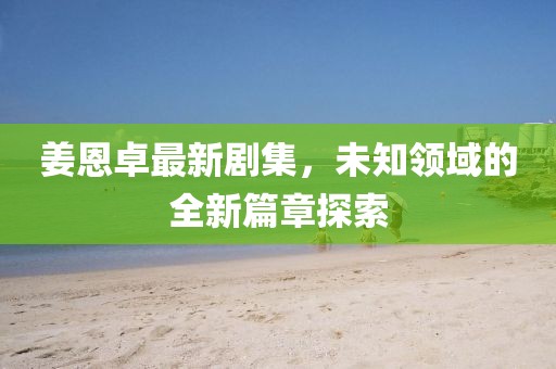 姜恩卓最新剧集，未知领域的全新篇章探索
