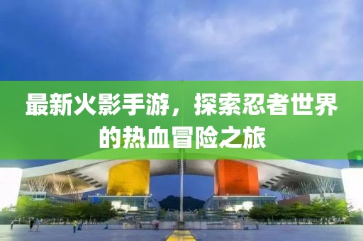 最新火影手游，探索忍者世界的热血冒险之旅