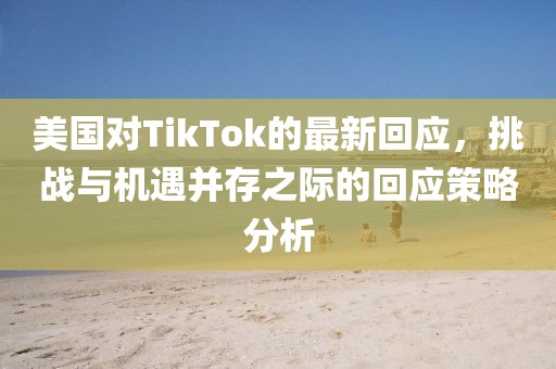 美国对TikTok的最新回应，挑战与机遇并存之际的回应策略分析