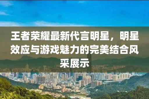王者荣耀最新代言明星，明星效应与游戏魅力的完美结合风采展示