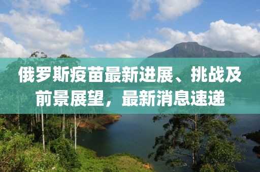 俄罗斯疫苗最新进展、挑战及前景展望，最新消息速递