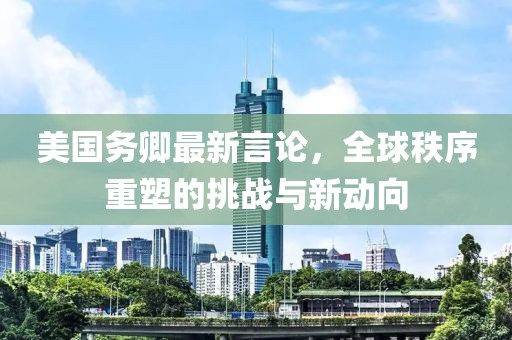 美国务卿最新言论，全球秩序重塑的挑战与新动向