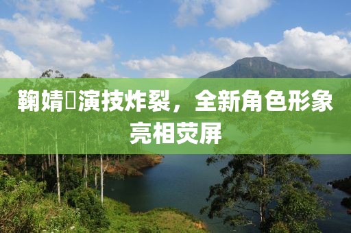 鞠婧祎演技炸裂，全新角色形象亮相荧屏