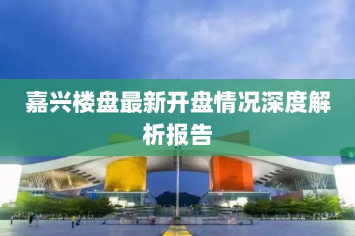 嘉兴楼盘最新开盘情况深度解析报告