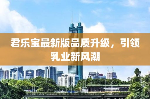 君乐宝最新版品质升级，引领乳业新风潮