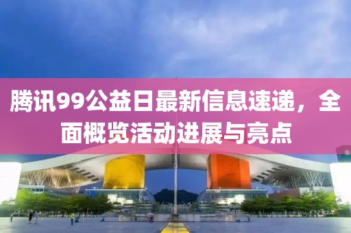 腾讯99公益日最新信息速递，全面概览活动进展与亮点
