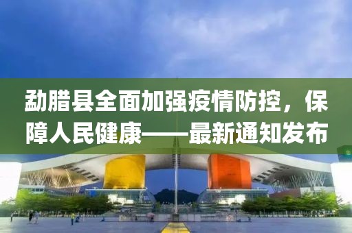 勐腊县全面加强疫情防控，保障人民健康——最新通知发布