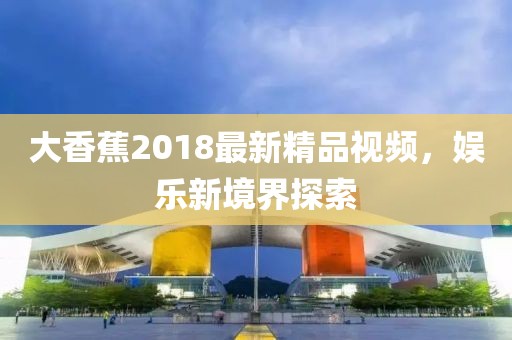 大香蕉2018最新精品视频，娱乐新境界探索