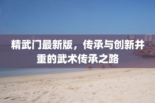 精武门最新版，传承与创新并重的武术传承之路