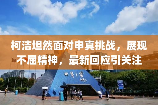 柯洁坦然面对申真挑战，展现不屈精神，最新回应引关注