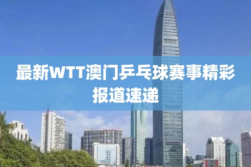 最新WTT澳门乒乓球赛事精彩报道速递