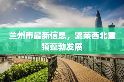 兰州市最新信息，繁荣西北重镇蓬勃发展