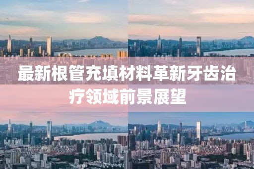 最新根管充填材料革新牙齿治疗领域前景展望