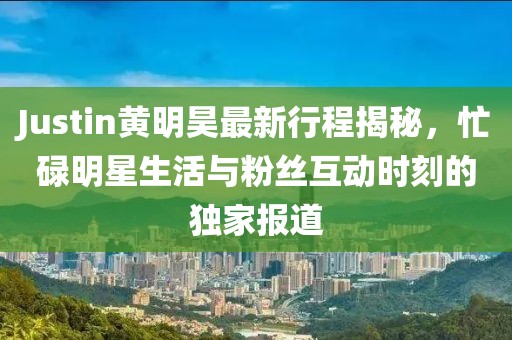 Justin黄明昊最新行程揭秘，忙碌明星生活与粉丝互动时刻的独家报道