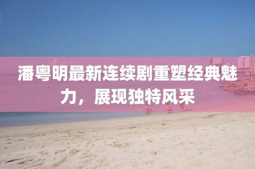 潘粤明最新连续剧重塑经典魅力，展现独特风采