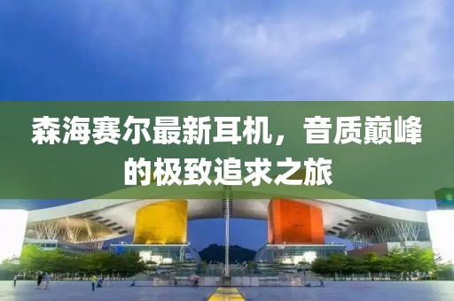 森海赛尔最新耳机，音质巅峰的极致追求之旅