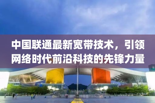 中国联通最新宽带技术，引领网络时代前沿科技的先锋力量