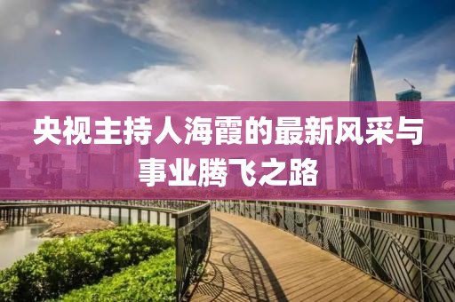 央视主持人海霞的最新风采与事业腾飞之路