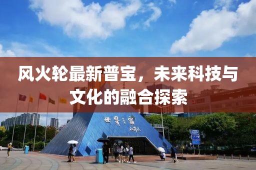 风火轮最新普宝，未来科技与文化的融合探索