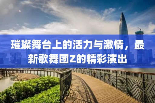 璀璨舞台上的活力与激情，最新歌舞团Z的精彩演出