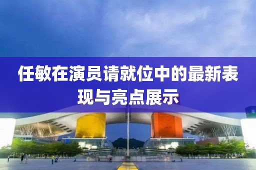 任敏在演员请就位中的最新表现与亮点展示