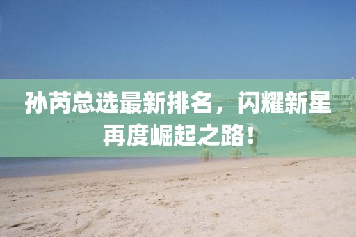 孙芮总选最新排名，闪耀新星再度崛起之路！