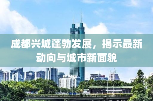 成都兴城蓬勃发展，揭示最新动向与城市新面貌