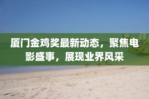 厦门金鸡奖最新动态，聚焦电影盛事，展现业界风采
