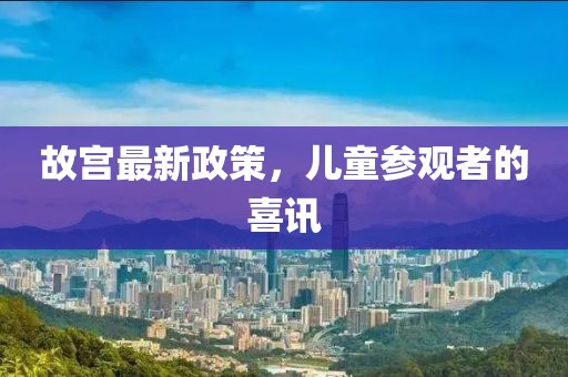 故宫最新政策，儿童参观者的喜讯