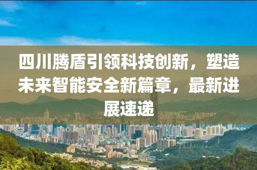 四川腾盾引领科技创新，塑造未来智能安全新篇章，最新进展速递