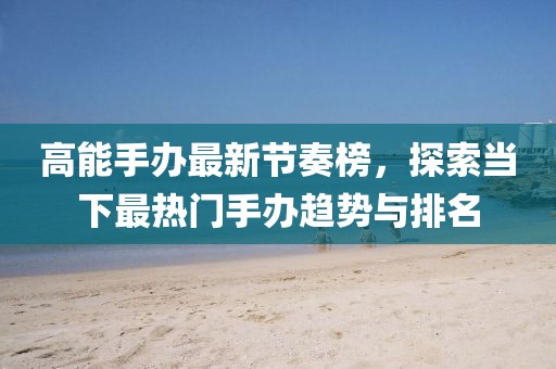 高能手办最新节奏榜，探索当下最热门手办趋势与排名
