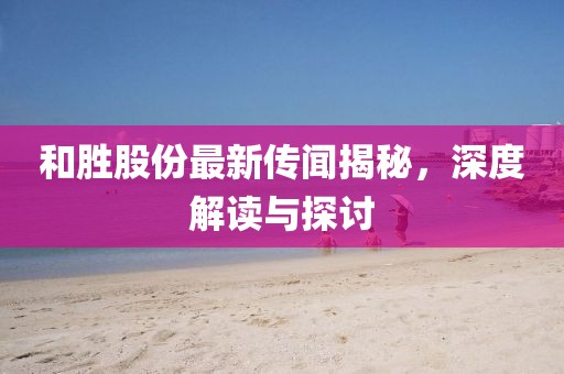 和胜股份最新传闻揭秘，深度解读与探讨
