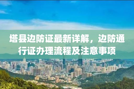 塔县边防证最新详解，边防通行证办理流程及注意事项