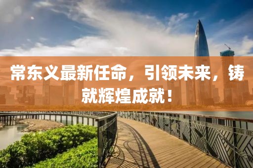 常东义最新任命，引领未来，铸就辉煌成就！
