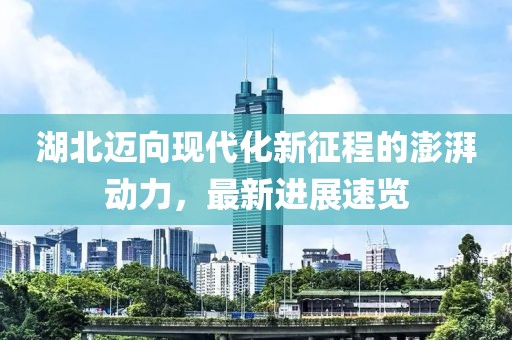 湖北迈向现代化新征程的澎湃动力，最新进展速览