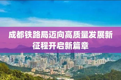 成都铁路局迈向高质量发展新征程开启新篇章