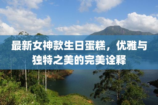 最新女神款生日蛋糕，优雅与独特之美的完美诠释