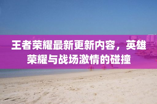王者荣耀最新更新内容，英雄荣耀与战场激情的碰撞