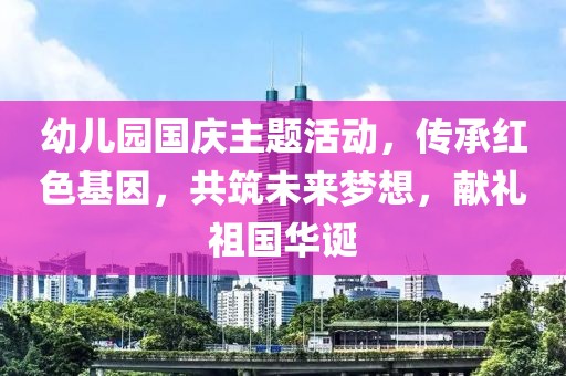 幼儿园国庆主题活动，传承红色基因，共筑未来梦想，献礼祖国华诞